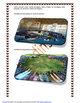 vários recursos, como: bordas da página, marca d`água, cor da página, fonte,
tamanho, cor nas letras e efeitos nas imagens.

Atividade de relaxamento na Arena de encontro.

Atividade de relaxamento na grama

Print to PDF without this message by purchasing novaPDF (http://www.novapdf.com/)

 