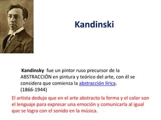 Kandinski

Kandinsky fue un pintor ruso precursor de la
ABSTRACCIÓN en pintura y teórico del arte, con él se
considera que comienza la abstracción lírica.
(1866-1944)
El artista dedujo que en el arte abstracto la forma y el color son
el lenguaje para expresar una emoción y comunicarla al igual
que se logra con el sonido en la música.

 