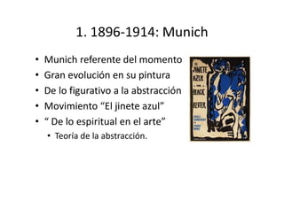 1. 1896-1914: Munich
• Munich referente del momento
• Gran evolución en su pintura
• De lo figurativo a la abstracción
• Movimiento “El jinete azul”
• “ De lo espiritual en el arte”
• Teoría de la abstracción.
 