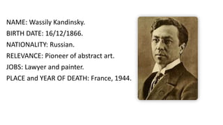 NAME: Wassily Kandinsky.
BIRTH DATE: 16/12/1866.
NATIONALITY: Russian.
RELEVANCE: Pioneer of abstract art.
JOBS: Lawyer and painter.
PLACE and YEAR OF DEATH: France, 1944.