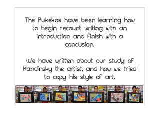 The Pukekos have been learning how
  to begin recount writing with an
    introduction and finish with a
               conclusion.

 We have written about our study of
Kandinsky the artist, and how we tried
       to copy his style of art.
 