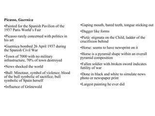 Picasso,  Guernica Painted for the Spanish Pavilion of the 1937 Paris World’s Fair Picasso rarely concerned with politics in his art Guernica bombed 26 April 1937 during the Spanish Civil War Town of 7000 with no military infrastructure, 70% of town destroyed News shocked the world Bull: Minotaur, symbol of violence; blood of the bull symbolic of sacrifice; bull symbolic of Spain herself Influence of Grünewald Gaping mouth, bared teeth, tongue sticking out Dagger like forms Pietà: stigmata on the Child, ladder of the crucifixion behind Horse: seems to have newsprint on it Horse is a pyramid shape within an overall pyramid composition Fallen soldier with broken sword indicates futility of war Done in black and white to simulate news photo or newspaper print Largest painting he ever did 
