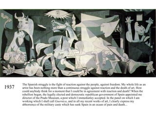 1937 The Spanish struggle is the fight of reaction against the people, against freedom. My whole life as an artist has been nothing more than a continuous struggle against reaction and the death of art. How could anybody think for a moment that I could be in agreement with reaction and death? When the rebellion began, the legally elected and democratic republican government of Spain appointed me director of the Prado Museum, a post which I immediatley accepted. In the panel on which I am working which I shall call  Guernica , and in all my recent works of art, I clearly express my abhorrence of the military caste which has sunk Spain in an ocean of pain and death... 