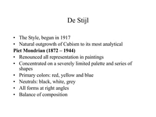 De Stijl The Style, begun in 1917 Natural outgrowth of Cubism to its most analytical Piet Mondrian (1872 – 1944) Renounced all representation in paintings Concentrated on a severely limited palette and series of shapes Primary colors: red, yellow and blue Neutrals: black, white, grey All forms at right angles Balance of composition 