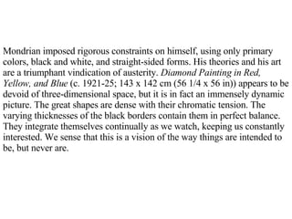 Mondrian imposed rigorous constraints on himself, using only primary colors, black and white, and straight-sided forms. His theories and his art are a triumphant vindication of austerity.  Diamond Painting in Red, Yellow, and Blue  (c. 1921-25; 143 x 142 cm (56 1/4 x 56 in)) appears to be devoid of three-dimensional space, but it is in fact an immensely dynamic picture. The great shapes are dense with their chromatic tension. The varying thicknesses of the black borders contain them in perfect balance. They integrate themselves continually as we watch, keeping us constantly interested. We sense that this is a vision of the way things are intended to be, but never are.  