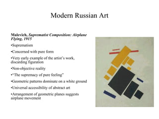 Malevich,  Suprematist Composition: Airplane Flying, 1915 Suprematism Concerned with pure form Very early example of the artist’s work, discarding figuration Non-objective reality “ The supremacy of pure feeling” Geometric patterns dominate on a white ground Universal accessibility of abstract art Arrangement of geometric planes suggests airplane movement Modern Russian Art                                               
