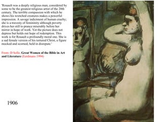 1906 'Rouault was a deeply religious man, considered by some to be the greatest religious artist of the 20th century. The terrible compassion with which he shows his wretched creatures makes a powerful impression. A savage indictment of human cruelty; she is a travesty of femininity although poverty drives her still to prance miserably before her mirror in hope of work. Yet the picture does not depress but holds out hope of redemption. This work is for Rouault a profoundly moral one. She is a sad female version of his tortured Christ, a figure mocked and scorned, held in disrepute.' From: D Solle,   Great Women of the Bible in Art and Literature   (Eerdmans 1994) 