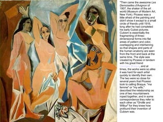 "Then came the awesome  Les Demoiselles d'Avignon  of 1907, the shaker of the art world (Museum of Modern Art, New York). Picasso was a little afraid of the painting and didn't show it except to a small circle of friends until 1916, long after he had completed his early Cubist pictures. Cubism is essentially the fragmenting of three-dimensional forms into flat areas of pattern and color, overlapping and intertwining so that shapes and parts of the human anatomy are seen from the front and back at the same time. The style was created by Picasso in tandem with his great friend  Georges Braque , and at times, the works were so alike it was hard for each artist quickly to identify their own. The two were so close for several years that Picasso took to calling Braque, "ma femme" or "my wife," described the relationship as one of two mountaineers roped together, and in some correspondence they refer to each other as "Orville and Wilbur" for they knew how profound their invention of Cubism was. 