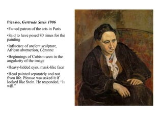 Picasso,  Gertrude Stein 1906 Famed patron of the arts in Paris Said to have posed 80 times for the painting Influence of ancient sculpture, African abstraction, Cézanne Beginnings of Cubism seen in the angularity of the image Heavy-lidded eyes, mask-like face Head painted separately and not from life. Picasso was asked it if looked like Stein. He responded, “It will.” 