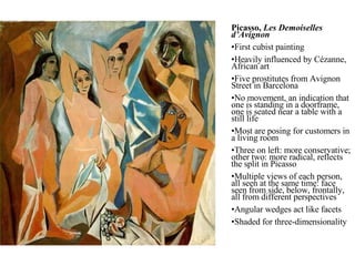 Picasso,  Les Demoiselles d’Avignon First cubist painting Heavily influenced by Cézanne, African art Five prostitutes from Avignon Street in Barcelona No movement, an indication that one is standing in a doorframe, one is seated near a table with a still life Most are posing for customers in a living room Three on left: more conservative; other two: more radical, reflects the split in Picasso Multiple views of each person, all seen at the same time: face seen from side, below, frontally, all from different perspectives Angular wedges act like facets Shaded for three-dimensionality 