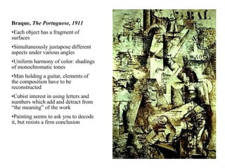 Braque,  The Portuguese, 1911 Each object has a fragment of surfaces Simultaneously juxtapose different aspects under various angles Uniform harmony of color: shadings of monochromatic tones Man holding a guitar, elements of the composition have to be reconstructed Cubist interest in using letters and numbers which add and detract from “the meaning” of the work Painting seems to ask you to decode it, but resists a firm conclusion 