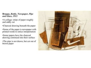 Braque,  Bottle, Newspaper, Pipe and Glass, 1913 A collage: strips of paper roughly and oddly cut Charcoal drawing beneath the paper Some of the paper is newspaper with printed words to entice interpretation Some papers have the charcoal drawing continued into their surface The pipe is not drawn, but cut out of brown paper 