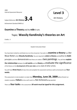 2009
Internal Assessment Resource
                                                                                     Level 3
Subject Reference: Art History     3.4                                               Art History

Achievement Standard 90493 v2



Examine a Theory and its role in art.

              Topic: Wassily Kandinsky’s theories on Art
Credits: 4




                                              Student Instruction Sheet



You have been invited to contribute to an on-line art journal. Your job is to   examine a theory from Der
Blaue Reiter artist Wassily Kandinsky. You are required to select a theory and outline its main
principles and then demonstrate how these are visible in two paintings. You will then explain
the relationships between the art works and the theory and evaluate the significance
of the theory on the development of his own style and the style of other artists.

You will have three hours of class time and complete the assessment activity as well as homework over four
weeks.

This assessment is to be handed in no later than   Monday, June 29, 2009 before Period 1 at
student reception. Failure to do so will result in a Not     Achieved being awarded.

There are    four tasks in this assessment. All work must be typed for this assignment.
 