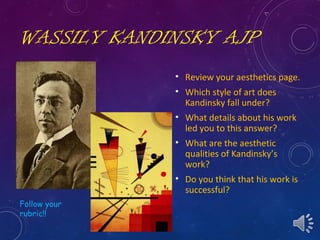 WASSILY KANDINSKY AJP
• Review your aesthetics page.
• Which style of art does
Kandinsky fall under?
• What details about his work
led you to this answer?
• What are the aesthetic
qualities of Kandinsky’s
work?
• Do you think that his work is
successful?
Follow your
rubric!!
 