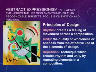 ABSTRACT EXPRESSIONISM- ART WHICH
EMPHASIZES THE USE OF ELEMENTS RATHER THAN
RECOGNIZABLE SUBJECTS. FOCUS IS ON EMOTION AND
FEELINGS.
Principles of Design:
Rhythm: creates a feeling of
movement across a composition.
Unity: the quality of wholeness or
oneness from the effective use of
the elements of design.
Repetition: Technique which
creates rhythm and unity by
repeating elements in a
composition.
 