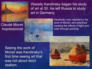 Wassily Kandinsky began his study
of art at 30. He left Russia to study
art in Germany.
Claude Monet
Impressionist
Kandinsky was inspired by the
work of Monet, who practiced
creating the effects of light and
color through painting.
Seeing the work of
Monet was Kandinsky’s
first time seeing art that
was not about strict
realism.
 