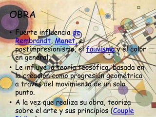 OBRA
• Fuerte influencia de
  Rembrandt, Monet, el
  postimpresionismo, el fauvismo y el color
  en general.
• Le influye la teoría teosófica, basada en
  la creación como progresión geométrica
  a través del movimiento de un solo
  punto.
• A la vez que realiza su obra, teoriza
  sobre el arte y sus principios (Couple
 