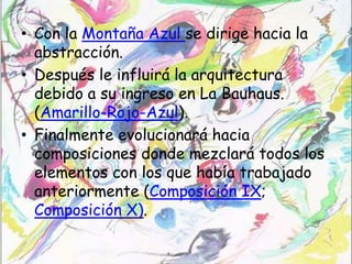 • Con la Montaña Azul se dirige hacia la
  abstracción.
• Después le influirá la arquitectura
  debido a su ingreso en La Bauhaus.
  (Amarillo-Rojo-Azul).
• Finalmente evolucionará hacia
  composiciones donde mezclará todos los
  elementos con los que había trabajado
  anteriormente (Composición IX;
  Composición X).
 