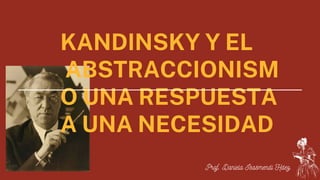 KANDINSKY Y EL
ABSTRACCIONISM
O UNA RESPUESTA
A UNA NECESIDAD
Prof. Daniela Isasmendi Hdez.
 