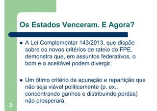 Os Estados Venceram. E Agora?
 A Lei Complementar 143/2013, que dispõe
sobre os novos critérios de rateio do FPE,
demonstra que, em assuntos federativos, o
bom e o aceitável podem divergir.
 Um ótimo critério de apuração e repartição que
não seja viável politicamente (p. ex.,
concentrando ganhos e distribuindo perdas)
não prosperará.
3
 
