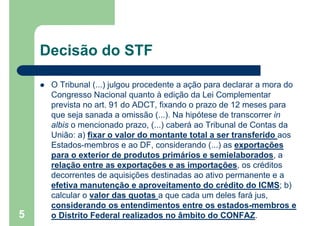 Decisão do STF
 O Tribunal (...) julgou procedente a ação para declarar a mora do
Congresso Nacional quanto à edição da Lei Complementar
prevista no art. 91 do ADCT, fixando o prazo de 12 meses para
que seja sanada a omissão (...). Na hipótese de transcorrer in
albis o mencionado prazo, (...) caberá ao Tribunal de Contas da
União: a) fixar o valor do montante total a ser transferido aos
Estados-membros e ao DF, considerando (...) as exportações
para o exterior de produtos primários e semielaborados, a
relação entre as exportações e as importações, os créditos
decorrentes de aquisições destinadas ao ativo permanente e a
efetiva manutenção e aproveitamento do crédito do ICMS; b)
calcular o valor das quotas a que cada um deles fará jus,
considerando os entendimentos entre os estados-membros e
o Distrito Federal realizados no âmbito do CONFAZ.5
 