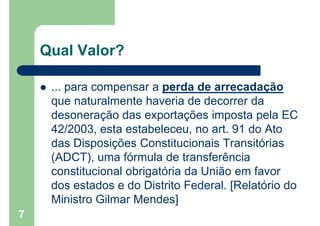 Qual Valor?
 ... para compensar a perda de arrecadação
que naturalmente haveria de decorrer da
desoneração das exportações imposta pela EC
42/2003, esta estabeleceu, no art. 91 do Ato
das Disposições Constitucionais Transitórias
(ADCT), uma fórmula de transferência
constitucional obrigatória da União em favor
dos estados e do Distrito Federal. [Relatório do
Ministro Gilmar Mendes]
7
 