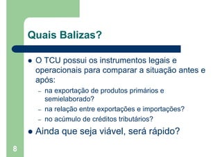 Quais Balizas?
 O TCU possui os instrumentos legais e
operacionais para comparar a situação antes e
após:
– na exportação de produtos primários e
semielaborado?
– na relação entre exportações e importações?
– no acúmulo de créditos tributários?
 Ainda que seja viável, será rápido?
8
 