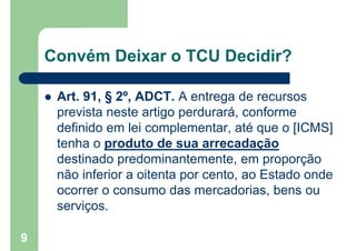 Convém Deixar o TCU Decidir?
 Art. 91, § 2º, ADCT. A entrega de recursos
prevista neste artigo perdurará, conforme
definido em lei complementar, até que o [ICMS]
tenha o produto de sua arrecadação
destinado predominantemente, em proporção
não inferior a oitenta por cento, ao Estado onde
ocorrer o consumo das mercadorias, bens ou
serviços.
9
 