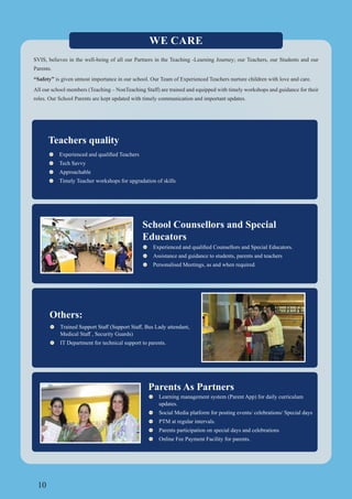 10
Teachers quality
Tech Savvy
Approachable
Timely Teacher workshops for upgradation of skills
School Counsellors and Special
Educators
Assistance and guidance to students, parents and teachers
Personalised Meetings, as and when required.
WE CARE
SVIS, believes in the well-being of all our Partners in the Teaching -Learning Journey; our Teachers, our Students and our
Parents.
“Safety” is given utmost importance in our school. Our Team of Experienced Teachers nurture children with love and care.
All our school members (Teaching – NonTeaching Staff) are trained and equipped with timely workshops and guidance for their
roles. Our School Parents are kept updated with timely communication and important updates.
Others:
IT Department for technical support to parents.
Parents As Partners
Learning management system (Parent App) for daily curriculum
updates.
Social Media platform for posting events/ celebrations/ Special days
PTM at regular intervals.
Parents participation on special days and celebrations
Online Fee Payment Facility for parents.
 