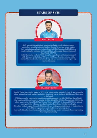 11
STARS OF SVIS
ROHIT SHARMA
SVIS is proud to proclaim that, numerous accolades, awards and achievements
are regularly earned by its talented students. Some of its past and present students
have attained dizzying heights in their chosen field. This has catapulted SVIS into a
much sought after institution. SVIS would like to acknowledge the contributions of
these STARS OF SVIS.
Rohit Sharma, the product of SVIS Group has created many cricketing records and
holds the record for the highest ODI score of 264 runs. Rohit has not only put the
name of the school on the international map but has been instrumental in growing
our cricket academy.
Shardul Thakur is yet another student of SVIS , who represents the nation in Cricket. He was covered by
all the print and electronic Media when he hit 6 sixes in one over in the Harris Shield Cricket Match won
by the School.
SVIS has, year after year, won the prestigious cricket tournaments viz. Giles Shield and Harris Shield.
After breaking a 104 years’ record by winning the Giles Shield Elite Division Tournament in 2005/06, the
school team won the Harris Shield Plate Division Trophy in 2006/07. In the year 2007/08, the talented
team again broke 112 years’ record and won the Harris Shield Elite Division Trophy.
The school conducts regular Science Exhibitions with new working projects displayed by students.People
from different organisations are invited to observe these projects.
As a result of this,the student has created eminent Scientists and leaders in research who are representing
the country Internationally.
SHARDUL THAKUR
 