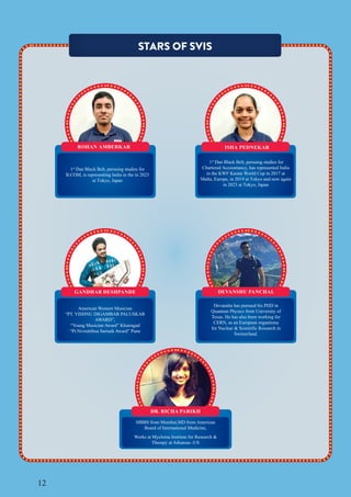 12
STARS OF SVIS
DR. RICHA PARIKH
MBBS from Mumbai,MD from American
Board of International Medicine,
Works at Myeloma Institute for Research &
Therapy at Arkansas -US
DEVANSHU PANCHAL
Devanshu has pursued his PHD in
Quantum Physics from University of
Texas. He has also been working for
CERN, as an European organtiona
for Nuclear & Scientific Research in
Switzerland.
GANDHAR DESHPANDE
American Western Musician
“PT. VISHNU DIGAMBAR PALUSKAR
AWARD”,
“Young Musician Award” Khairagad
“Pt.Nivruttibua Sarnaik Award” Pune
ROHAN AMBERKAR ISHA PEDNEKAR
1st
Dan Black Belt, persuing studies for
Chartered Accountancy, has represented India
in the KWF Karate World Cup in 2017 at
Malta, Europe, in 2019 at Tokyo and now again
in 2023 at Tokyo, Japan
1st
Dan Black Belt, persuing studies for
B.COM, is representing India in the in 2023
at Tokyo, Japan
 