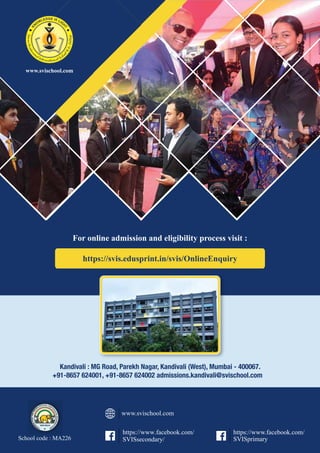 Kandivali : MG Road, Parekh Nagar, Kandivali (West), Mumbai - 400067.
+91-8657 624001, +91-8657 624002 admissions.kandivali@svischool.com
School code : MA226
https://svis.edusprint.in/svis/OnlineEnquiry
For online admission and eligibility process visit :
https://www.facebook.com/
SVISsecondary/
https://www.facebook.com/
SVISprimary
www.svischool.com
www.svischool.com
 