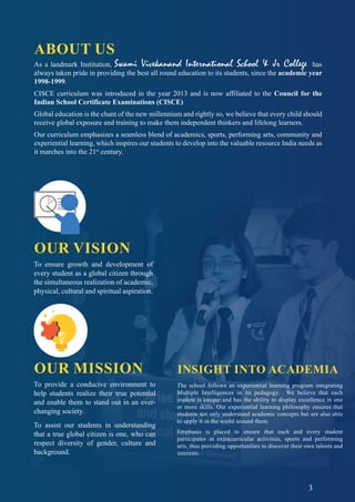 3
ABOUT US
OUR VISION
To ensure growth and development of
every student as a global citizen through
the simultaneous realization of academic,
physical, cultural and spiritual aspiration.
OUR MISSION
To provide a conducive environment to
help students realize their true potential
and enable them to stand out in an ever-
changing society.
To assist our students in understanding
that a true global citizen is one, who can
respect diversity of gender, culture and
background.
As a landmark Institution, Swami Vivekanand International School & Jr College has
always taken pride in providing the best all round education to its students, since the academic year
1998-1999.
CISCE curriculum was introduced in the year 2013 and is now affiliated to the Council for the
Indian School Certificate Examinations (CISCE)
Global education is the chant of the new millennium and rightly so, we believe that every child should
receive global exposure and training to make them independent thinkers and lifelong learners.
Our curriculum emphasizes a seamless blend of academics, sports, performing arts, community and
experiential learning, which inspires our students to develop into the valuable resource India needs as
it marches into the 21st
century.
INSIGHT INTO ACADEMIA
The school follows an experiential learning program integrating
Multiple Intelligences in its pedagogy. We believe that each
student is unique and has the ability to display excellence in one
or more skills. Our experiential learning philosophy ensures that
students not only understand academic concepts but are also able
to apply it in the world around them.
Emphasis is placed to ensure that each and every student
participates in extracurricular activities, sports and performing
arts, thus providing opportunities to discover their own talents and
interests.
3
 