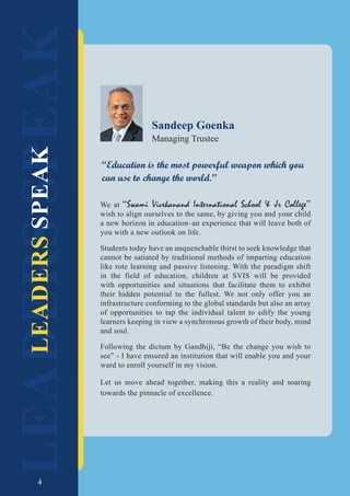 4
LEADERS
SPEAK
LEADERS
SPEAK
We at “Swami Vivekanand International School & Jr College”
wish to align ourselves to the same, by giving you and your child
a new horizon in education–an experience that will leave both of
you with a new outlook on life.
Students today have an unquenchable thirst to seek knowledge that
cannot be satiated by traditional methods of imparting education
like rote learning and passive listening. With the paradigm shift
in the field of education, children at SVIS will be provided
with opportunities and situations that facilitate them to exhibit
their hidden potential to the fullest. We not only offer you an
infrastructure conforming to the global standards but also an array
of opportunities to tap the individual talent to edify the young
learners keeping in view a synchronous growth of their body, mind
and soul.
Following the dictum by Gandhiji, “Be the change you wish to
see” - I have ensured an institution that will enable you and your
ward to enroll yourself in my vision.
Let us move ahead together, making this a reality and soaring
towards the pinnacle of excellence.
Sandeep Goenka
Managing Trustee
“Education is the most powerful weapon which you
can use to change the world.”
4
 