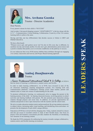 5
At Swami Vivekanand International School & Jr College, we believe
that the future of learning is collaborative, student centric and flexible.
In order to make learning collaborative, we at SVIS, have invested in state of the
art classroom technology, learning management systems, live learning tools and
communication platforms. Collaborative learning occurs when teacher, parents and
students unite to create new means of understanding for the child.
To promote collaborative learning, we continuously strive to engage the parents in the
learning journey of the child – by sharing classroom lessons, involving parents in school
activities and sharing feedback with parents. We also promote peer interaction among
students through projects and circle time. In addition, we provide opportunities for
students and parents to have open interaction with the teachers and the school team.
We strive to make education student centric and personalized. By giving students autonomy
in subject choice, increasing audio visual teaching, and introducing extra-curriculars, we
promote the development of each child’s unique abilities.
Education at SVIS has evolved with the changing time. Today, students attend live classes
and also get access to recorded content to study at their flexible hours. Our focus on
project work and formative assessments provides students the flexibility of introducing
new elements in our learning content.
We thank the SVIS community for embracing the journey towards a unique collaborative,
student-centric and flexible learning environment.
Ambuj Jhunjhunwala
Trustee
LEADERS
SPEAK
LEADERS
SPEAK
Dear Parents,
Every parent’s dream for their child is “SUCCESS”
And in today’s fast paced changing scenario “ADAPTABILITY” is the key along with the
4 C’s” - Communication, Critical thinking, Collaboration, Creativity of the 21st century
learning skills to achieve the same.
Having said that, one key differentiator that decides success or failure is GRIT and
PERSEVERANCE.
We have often heard;
“Winners never quit, and quitters never win”.So also in life every day is different, its
sunshine one day and cloudy another. Its only one’s grit, determination, perseverance and
a positive mindset that pushes you to overcome roadblocks on the pathway to success.
It’s our endeavour that every SVIS learner imbibes these attributes through our engaging
21st century classrooms and Activity and Project Based learning approach
Mrs. Archana Goenka
Trustee - Director Academics
5
 
