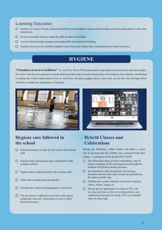 7
Learning Outcomes
Students are aware of local, national and global issues leading to improved knowledge and better participation in the class
interactions.
Focus on societal values to make the child an ethical individual.
Activity based learning sharpens reasoning skills and analytical thinking.
Hygiene care followed in
the school
Hand Sanitisation at entry for all visitors and in-house
Regular deep cleaning and spray sanitisation of the
complete school.
Water tank cleaning done periodically.
Periodic pest control and fumigation is carried out.
compound and each classrooms as well as where
deemed necessary.
HYGIENE
“Cleanliness is next to Godliness” -so very True! We at SVIS understand its importance and practise the same thoroughly.
We believe that the new generation should understand their duty towards keeping their surroundings clean, thereby contributing
in making the world a better place to live in. Activities, role plays, puppet shows, story time, etc are few ways through which
children are taught the significance of Hygiene.
Hybrid Classes and
Celebrations
During the Pandemic, online classes had taken a major
role in ensuring that the children stay connected with their
studies. “Learning at SVIS should NOT STOP!
The School has taken several extraordinary steps to
ensure continuity in the learning process through the
medium of Hybrid Learning Sessions.
In continuation with our practice, the learning
resources and the daily class lessons are uploaded on
the school mobile App
Children get a good collection of resource material :
videos, stories, songs, etc
Parents get an opportunity to connect LIVE with
the class activities on few of our Special days and
celebrations through Face book LIVE or an Hybrid
class on zoom App.
 