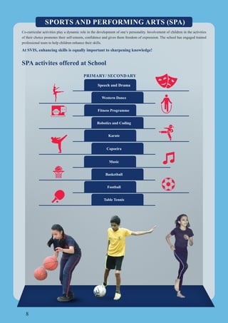 8
SPORTS AND PERFORMING ARTS (SPA)
Co-curricular activities play a dynamic role in the development of one’s personality. Involvement of children in the activities
of their choice promotes their self-esteem, confidence and gives them freedom of expression. The school has engaged trained
professional team to help children enhance their skills.
At SVIS, enhancing skills is equally important to sharpening knowledge!
SPA activites offered at School
Western Dance
Speech and Drama
Music
Basketball
Fitness Programme
Football
Table Tennis
PRIMARY/ SECONDARY
Karate
Robotics and Coding
Capoeira
 