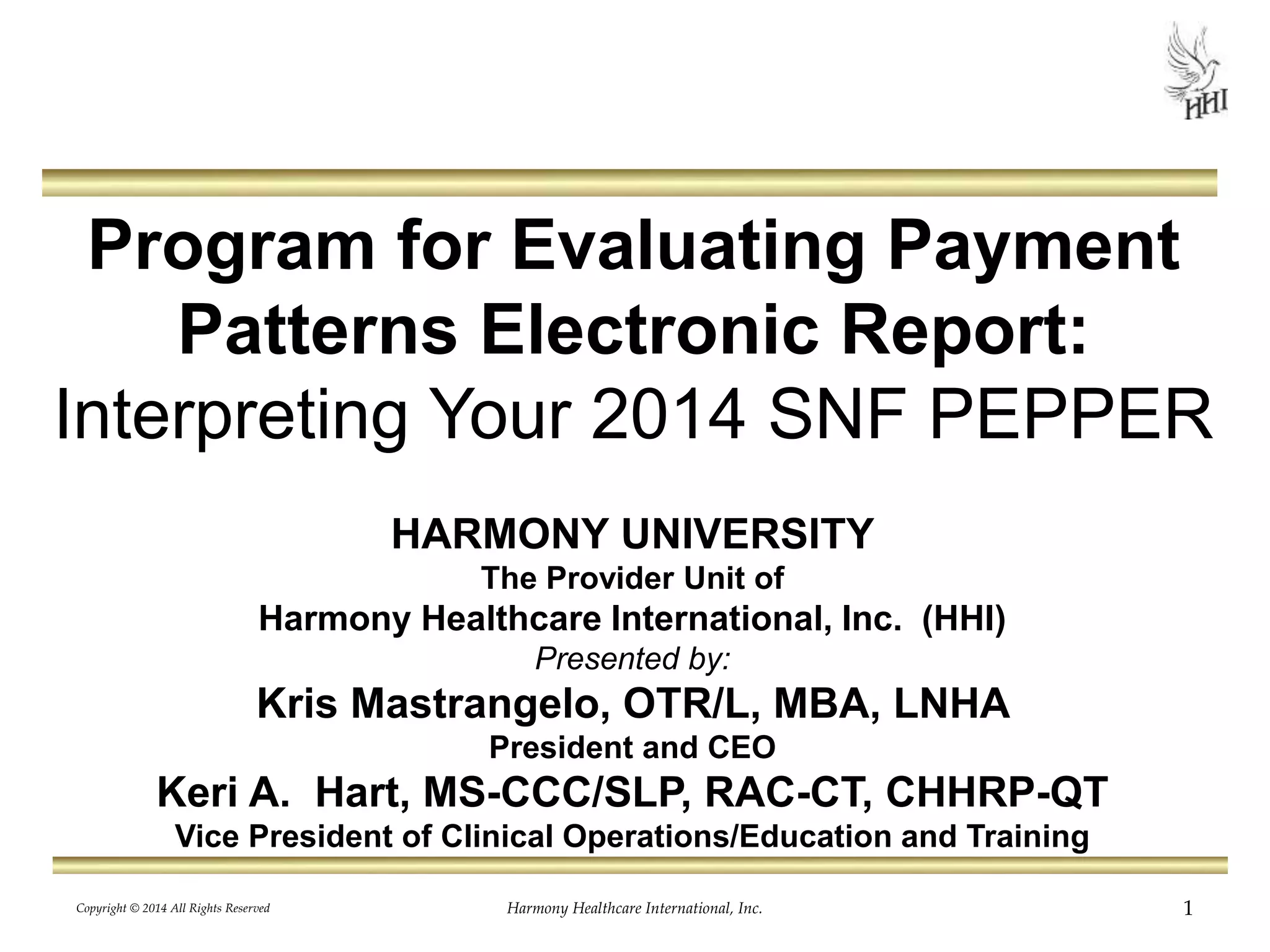 Program for Evaluating Payment 
Patterns Electronic Report: 
Interpreting Your 2014 SNF PEPPER 
HARMONY UNIVERSITY 
The Provider Unit of 
Harmony Healthcare International, Inc. (HHI) 
Presented by: 
Kris Mastrangelo, OTR/L, MBA, LNHA 
President and CEO 
Keri A. Hart, MS-CCC/SLP, RAC-CT, CHHRP-QT 
Vice President of Clinical Operations/Education and Training 
Copyright © 2014 All Rights Reserved Harmony Healthcare International, Inc. 1 
 