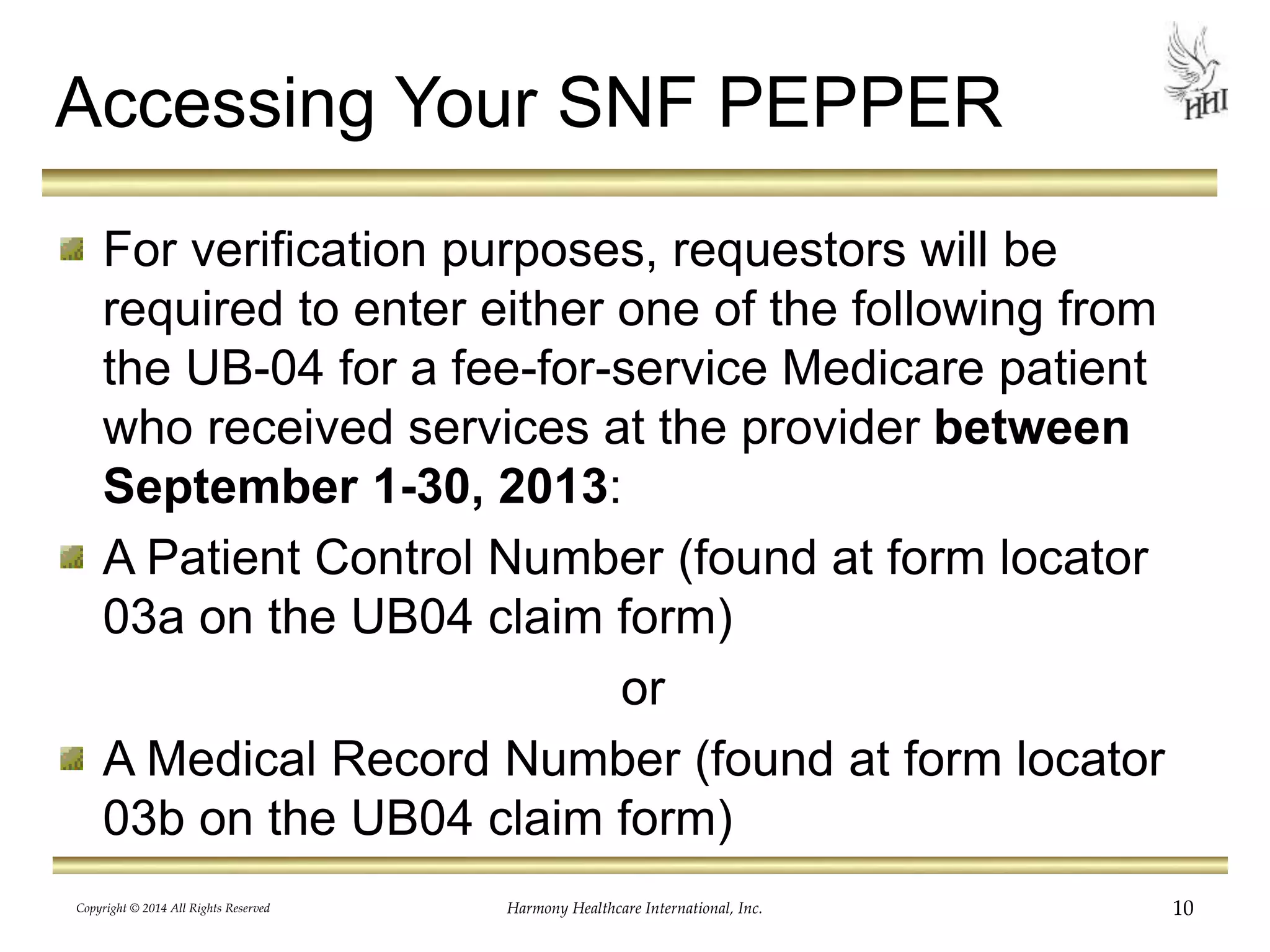Accessing Your SNF PEPPER 
For verification purposes, requestors will be 
required to enter either one of the following from 
the UB-04 for a fee-for-service Medicare patient 
who received services at the provider between 
September 1-30, 2013: 
A Patient Control Number (found at form locator 
03a on the UB04 claim form) 
or 
A Medical Record Number (found at form locator 
03b on the UB04 claim form) 
Copyright © 2014 All Rights Reserved Harmony Healthcare International, Inc. 10 
 