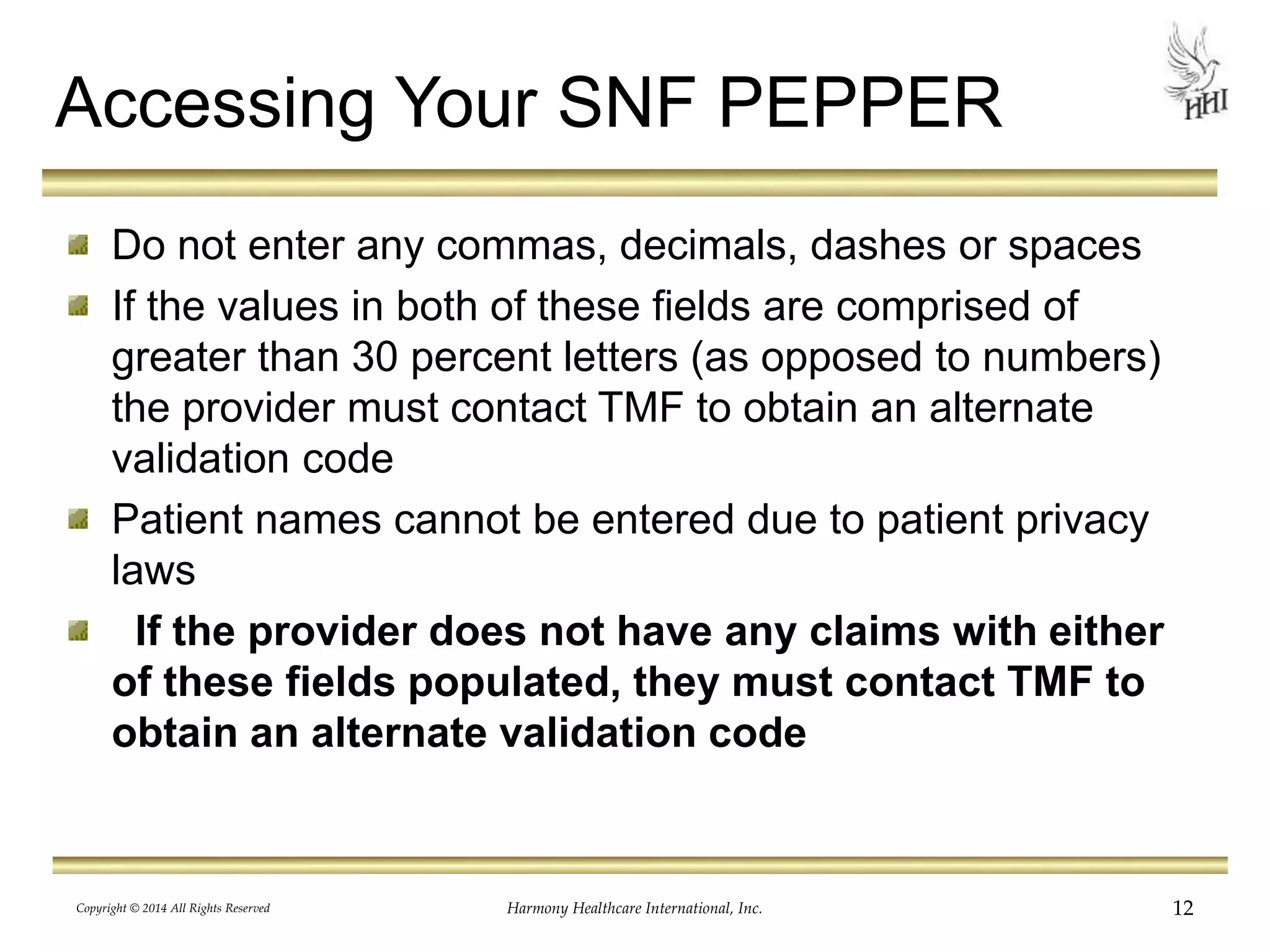 Accessing Your SNF PEPPER 
Do not enter any commas, decimals, dashes or spaces 
If the values in both of these fields are comprised of 
greater than 30 percent letters (as opposed to numbers) 
the provider must contact TMF to obtain an alternate 
validation code 
Patient names cannot be entered due to patient privacy 
laws 
If the provider does not have any claims with either 
of these fields populated, they must contact TMF to 
obtain an alternate validation code 
Copyright © 2014 All Rights Reserved Harmony Healthcare International, Inc. 12 
 