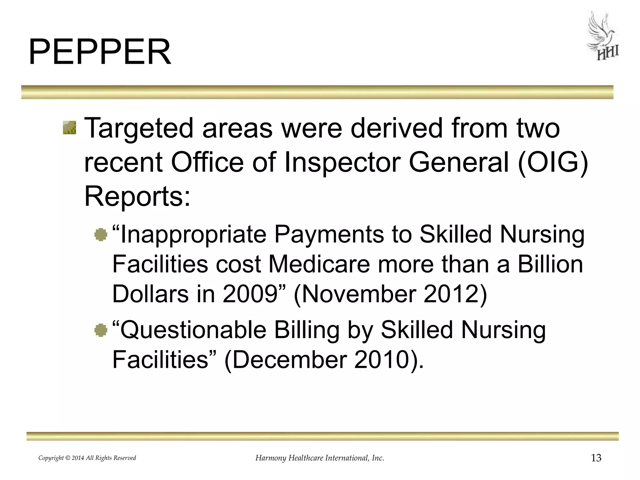 PEPPER 
Targeted areas were derived from two 
recent Office of Inspector General (OIG) 
Reports: 
“Inappropriate Payments to Skilled Nursing 
Facilities cost Medicare more than a Billion 
Dollars in 2009” (November 2012) 
“Questionable Billing by Skilled Nursing 
Facilities” (December 2010). 
Copyright © 2014 All Rights Reserved Harmony Healthcare International, Inc. 13 
 