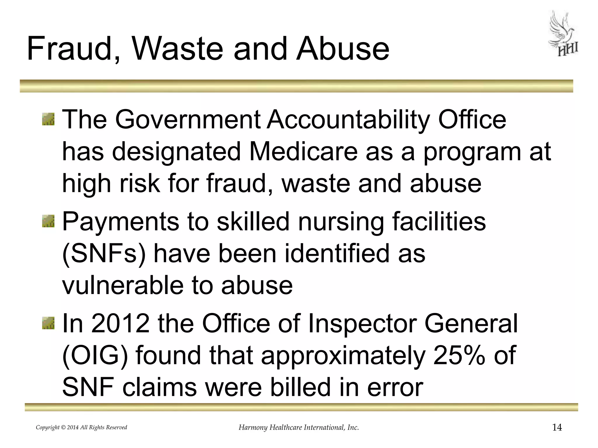 Fraud, Waste and Abuse 
The Government Accountability Office 
has designated Medicare as a program at 
high risk for fraud, waste and abuse 
Payments to skilled nursing facilities 
(SNFs) have been identified as 
vulnerable to abuse 
In 2012 the Office of Inspector General 
(OIG) found that approximately 25% of 
SNF claims were billed in error 
Copyright © 2014 All Rights Reserved Harmony Healthcare International, Inc. 14 
 