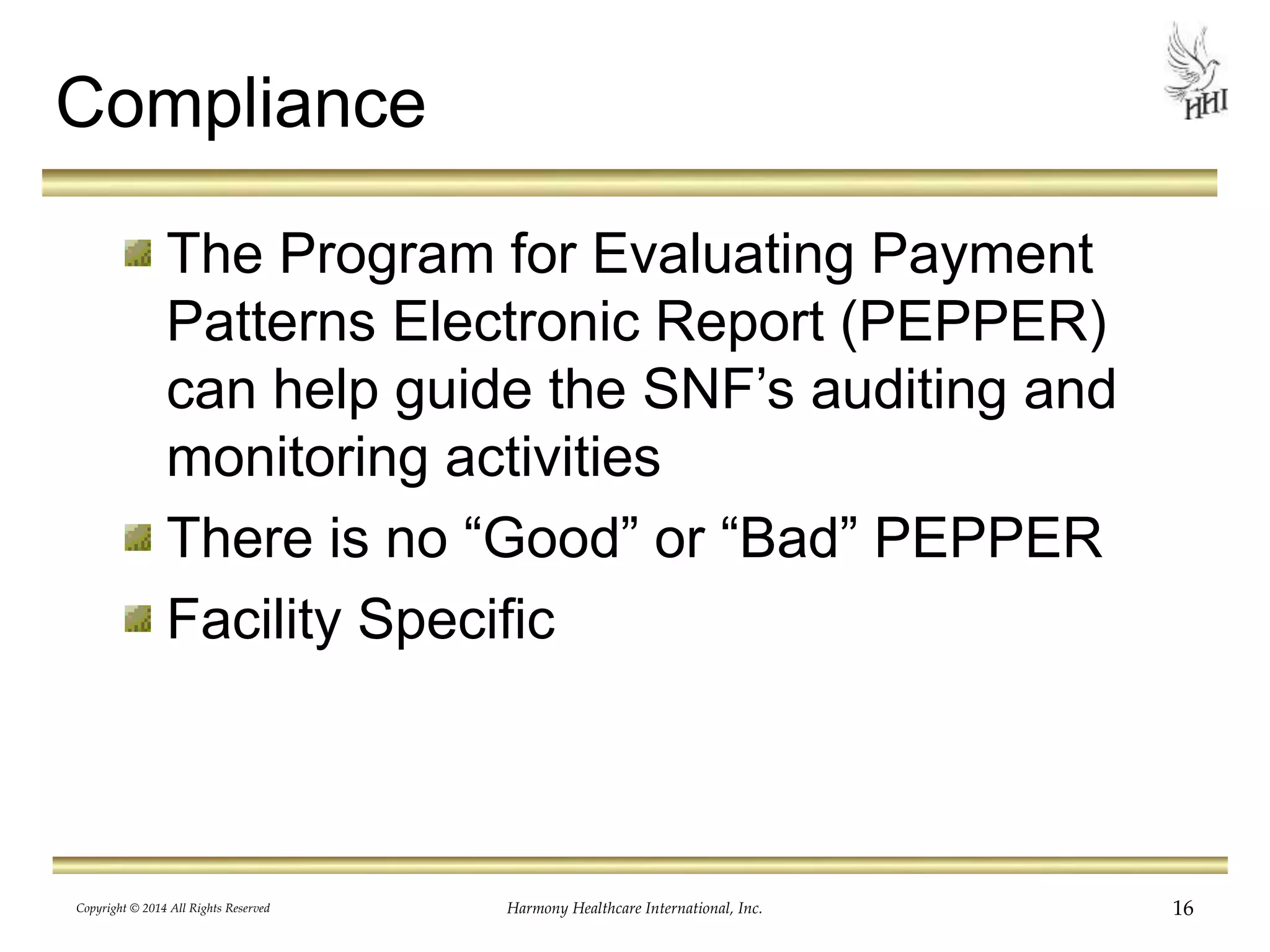 Compliance 
The Program for Evaluating Payment 
Patterns Electronic Report (PEPPER) 
can help guide the SNF’s auditing and 
monitoring activities 
There is no “Good” or “Bad” PEPPER 
Facility Specific 
Copyright © 2014 All Rights Reserved Harmony Healthcare International, Inc. 16 
 