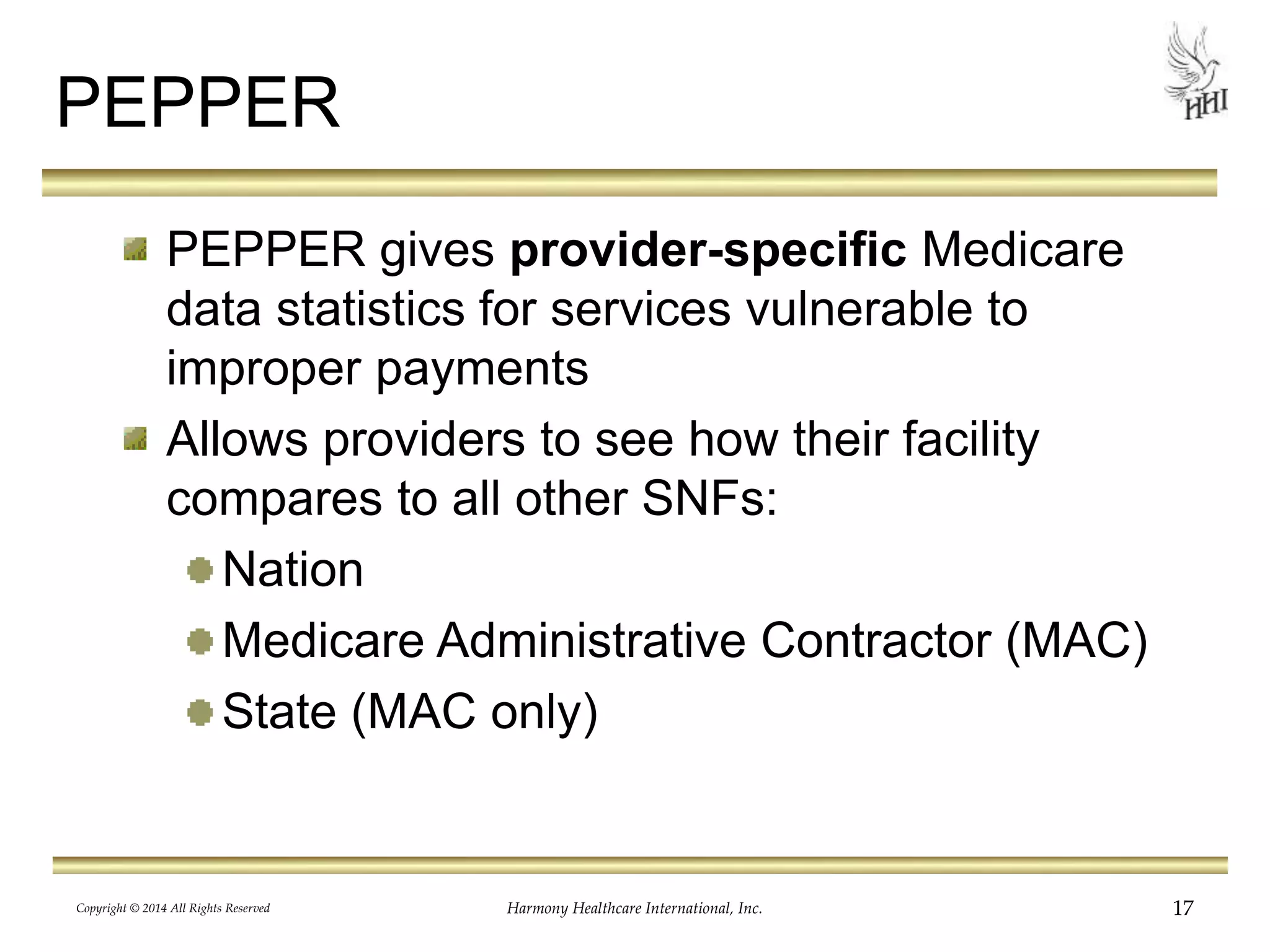 PEPPER 
PEPPER gives provider-specific Medicare 
data statistics for services vulnerable to 
improper payments 
Allows providers to see how their facility 
compares to all other SNFs: 
Nation 
Medicare Administrative Contractor (MAC) 
State (MAC only) 
Copyright © 2014 All Rights Reserved Harmony Healthcare International, Inc. 17 
 