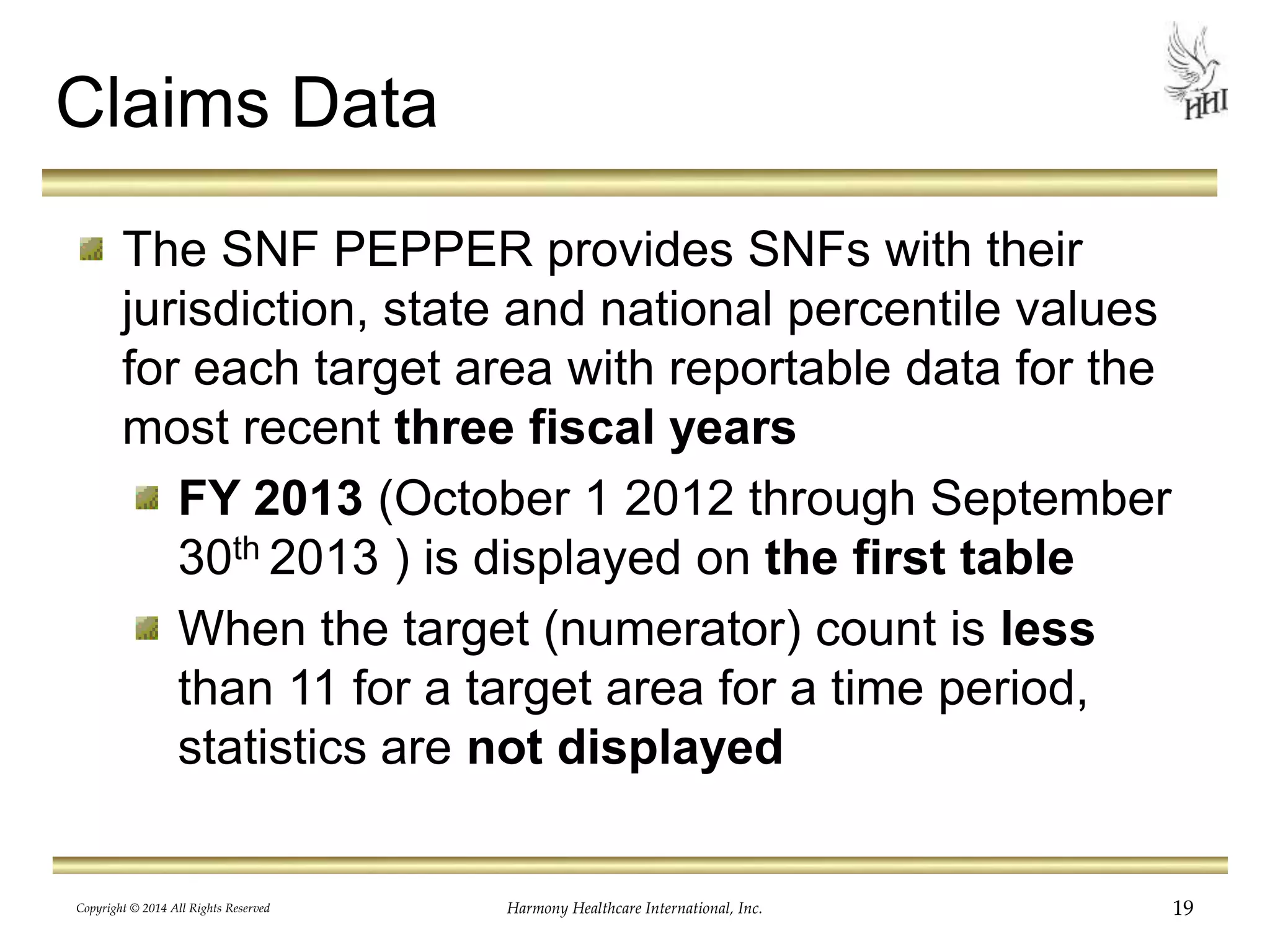 Claims Data 
The SNF PEPPER provides SNFs with their 
jurisdiction, state and national percentile values 
for each target area with reportable data for the 
most recent three fiscal years 
FY 2013 (October 1 2012 through September 
30th 2013 ) is displayed on the first table 
When the target (numerator) count is less 
than 11 for a target area for a time period, 
statistics are not displayed 
Copyright © 2014 All Rights Reserved Harmony Healthcare International, Inc. 19 
 