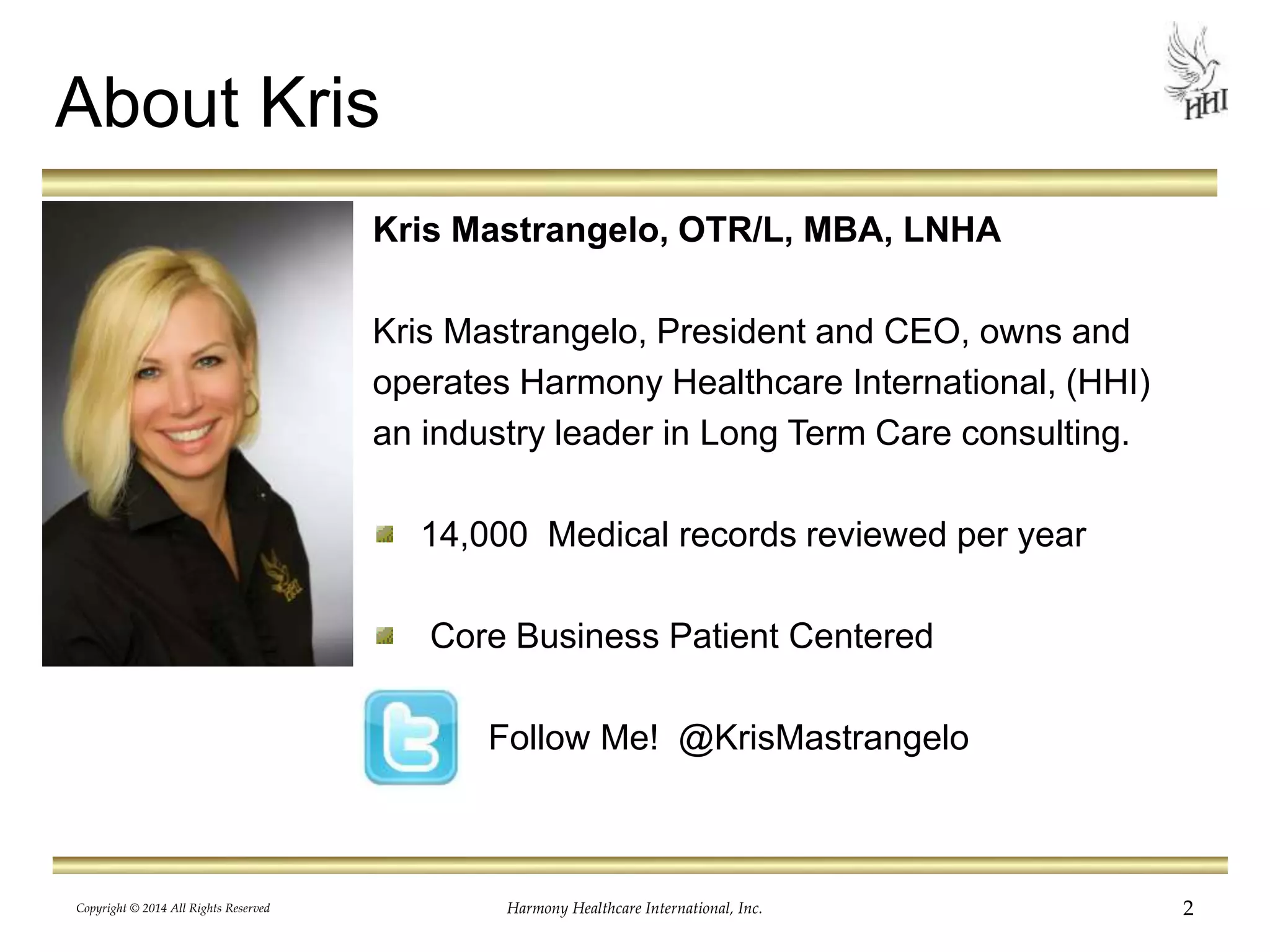 Harmony Healthcare International, Inc. 2 
About Kris 
Kris Mastrangelo, OTR/L, MBA, LNHA 
Kris Mastrangelo, President and CEO, owns and 
operates Harmony Healthcare International, (HHI) 
an industry leader in Long Term Care consulting. 
14,000 Medical records reviewed per year 
Core Business Patient Centered 
Follow Me! @KrisMastrangelo 
Copyright © 2014 All Rights Reserved 
 