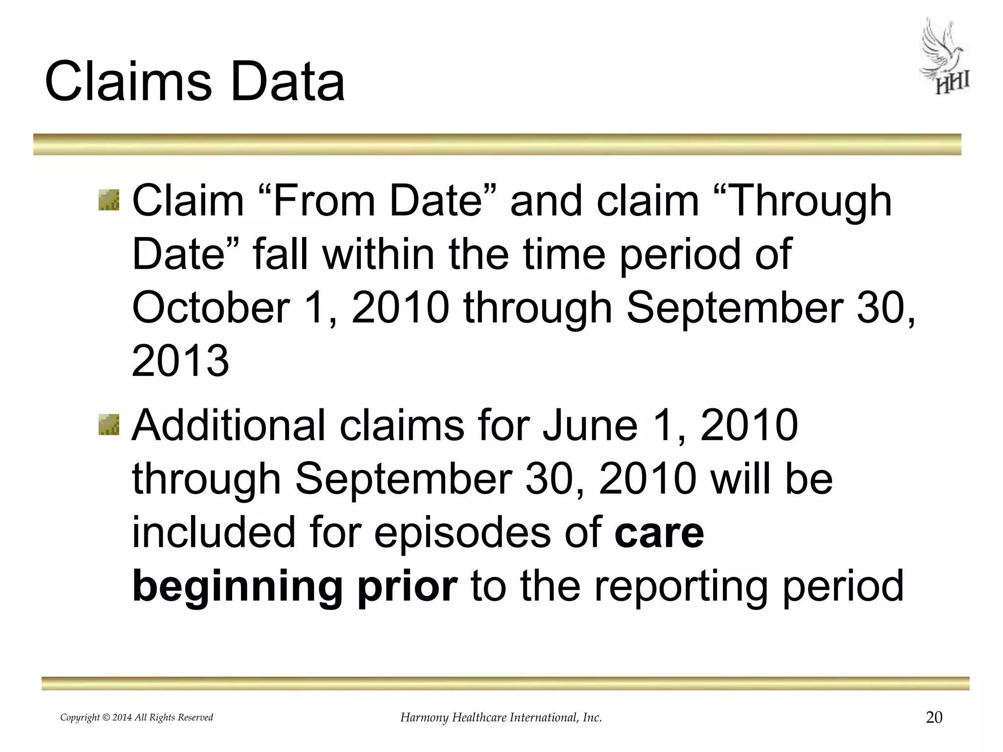 Claims Data 
Claim “From Date” and claim “Through 
Date” fall within the time period of 
October 1, 2010 through September 30, 
2013 
Additional claims for June 1, 2010 
through September 30, 2010 will be 
included for episodes of care 
beginning prior to the reporting period 
Copyright © 2014 All Rights Reserved Harmony Healthcare International, Inc. 20 
 