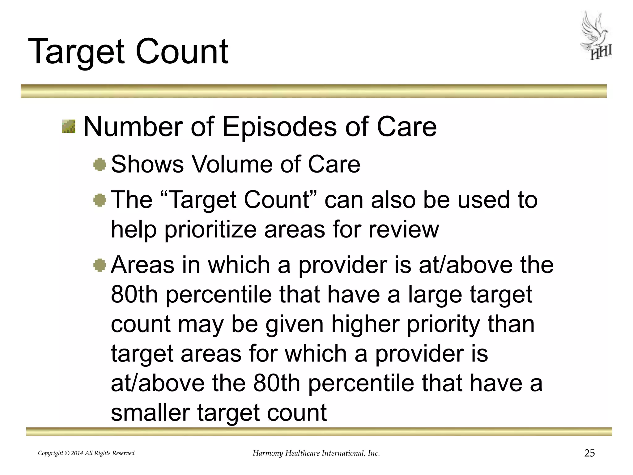 Target Count 
Number of Episodes of Care 
Shows Volume of Care 
The “Target Count” can also be used to 
help prioritize areas for review 
Areas in which a provider is at/above the 
80th percentile that have a large target 
count may be given higher priority than 
target areas for which a provider is 
at/above the 80th percentile that have a 
smaller target count 
Copyright © 2014 All Rights Reserved Harmony Healthcare International, Inc. 25 
 