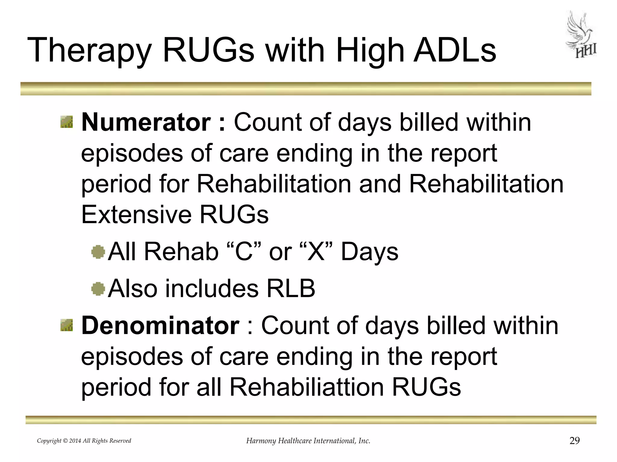 Therapy RUGs with High ADLs 
Numerator : Count of days billed within 
episodes of care ending in the report 
period for Rehabilitation and Rehabilitation 
Extensive RUGs 
All Rehab “C” or “X” Days 
Also includes RLB 
Denominator : Count of days billed within 
episodes of care ending in the report 
period for all Rehabiliattion RUGs 
Copyright © 2014 All Rights Reserved Harmony Healthcare International, Inc. 29 
 