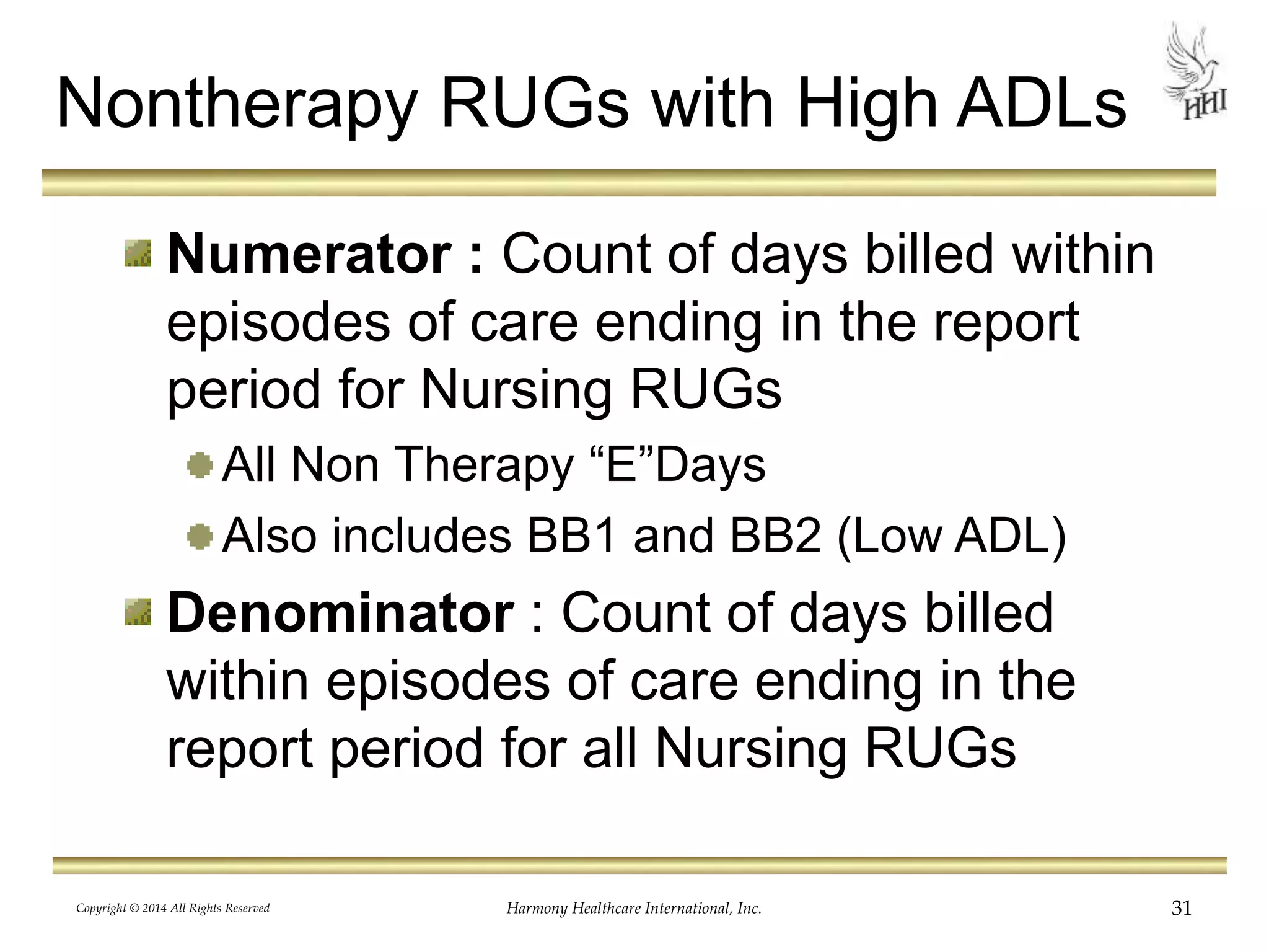 Nontherapy RUGs with High ADLs 
Numerator : Count of days billed within 
episodes of care ending in the report 
period for Nursing RUGs 
All Non Therapy “E”Days 
Also includes BB1 and BB2 (Low ADL) 
Denominator : Count of days billed 
within episodes of care ending in the 
report period for all Nursing RUGs 
Copyright © 2014 All Rights Reserved Harmony Healthcare International, Inc. 31 
 